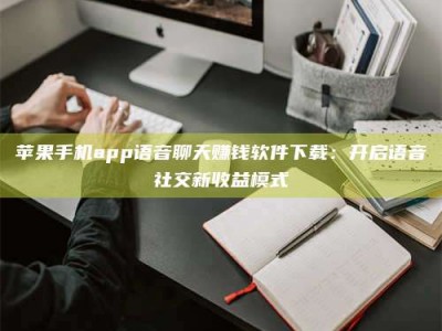 湘潭苹果手机app语音聊天赚钱软件下载：开启语音社交新收益模式